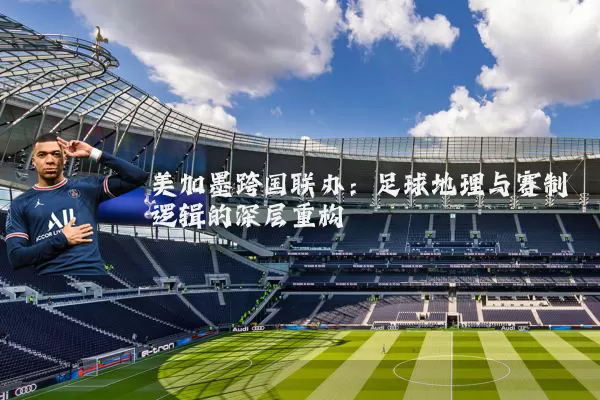 美加墨跨国联办：足球地理与赛制逻辑的深层重构